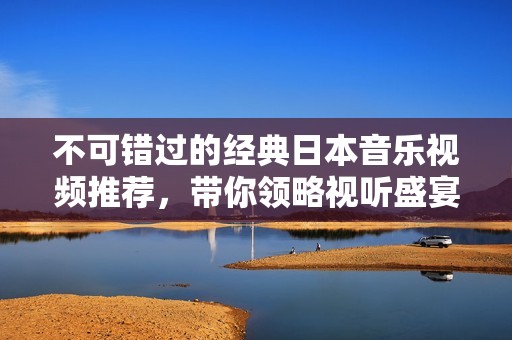 不可错过的经典日本音乐视频推荐，带你领略视听盛宴