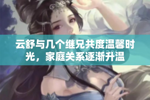 云舒与几个继兄共度温馨时光，家庭关系逐渐升温