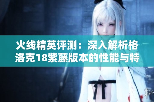 火线精英评测：深入解析格洛克18紫藤版本的性能与特点