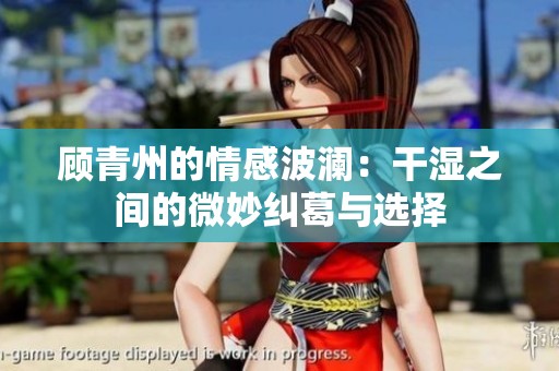 顾青州的情感波澜：干湿之间的微妙纠葛与选择