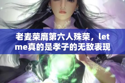 老麦荣膺第六人殊荣，letme真的是孝子的无敌表现！