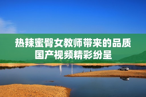 热辣蜜臀女教师带来的品质国产视频精彩纷呈