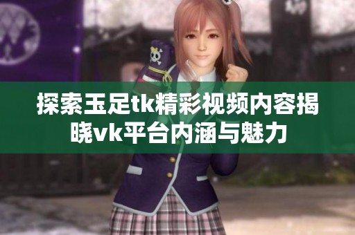 探索玉足tk精彩视频内容揭晓vk平台内涵与魅力