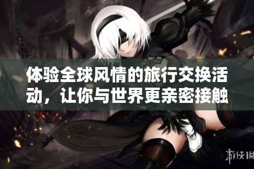 体验全球风情的旅行交换活动，让你与世界更亲密接触