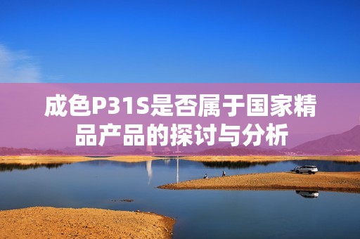 成色P31S是否属于国家精品产品的探讨与分析