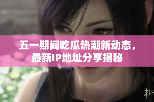 五一期间吃瓜热潮新动态，最新IP地址分享揭秘