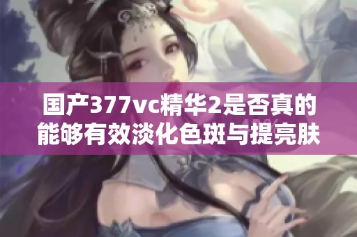 国产377vc精华2是否真的能够有效淡化色斑与提亮肤色