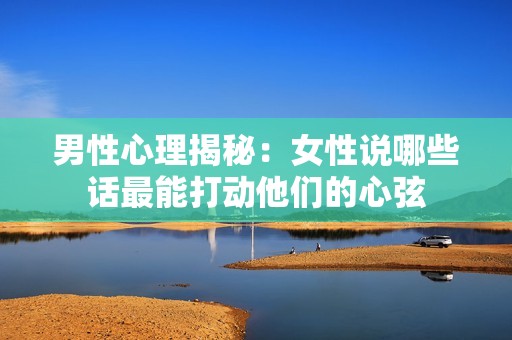 男性心理揭秘：女性说哪些话最能打动他们的心弦
