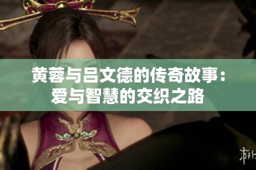 黄蓉与吕文德的传奇故事：爱与智慧的交织之路