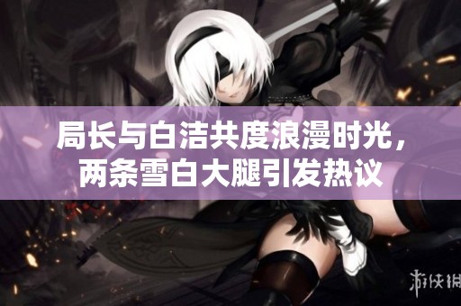 局长与白洁共度浪漫时光，两条雪白大腿引发热议