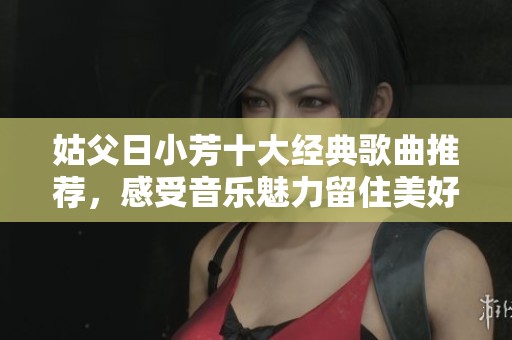 姑父日小芳十大经典歌曲推荐，感受音乐魅力留住美好回忆