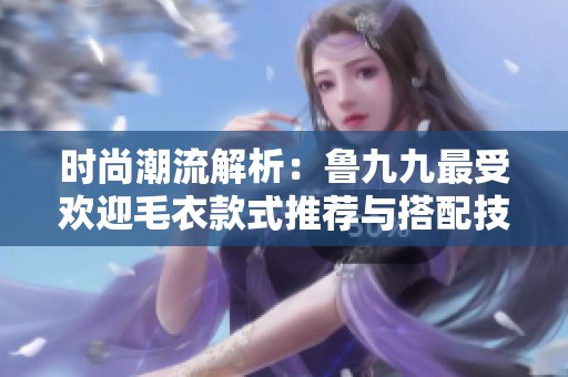 时尚潮流解析：鲁九九最受欢迎毛衣款式推荐与搭配技巧