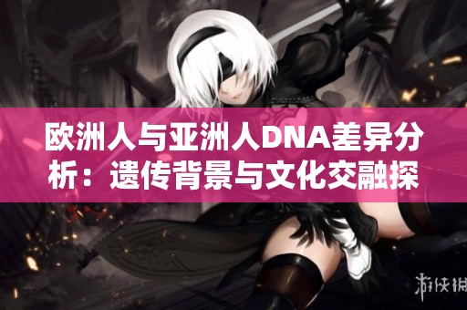 欧洲人与亚洲人DNA差异分析：遗传背景与文化交融探讨