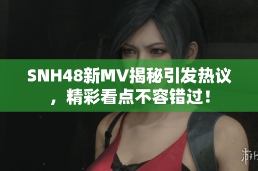 SNH48新MV揭秘引发热议，精彩看点不容错过！
