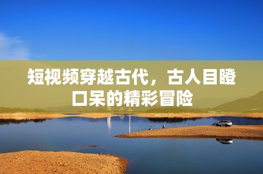 短视频穿越古代，古人目瞪口呆的精彩冒险