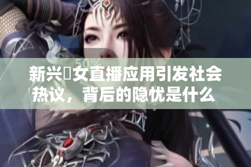 新兴祼女直播应用引发社会热议，背后的隐忧是什么 