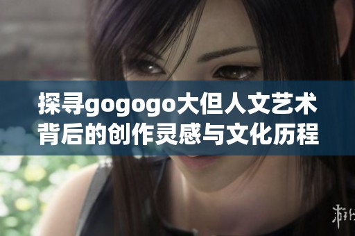 探寻gogogo大但人文艺术背后的创作灵感与文化历程
