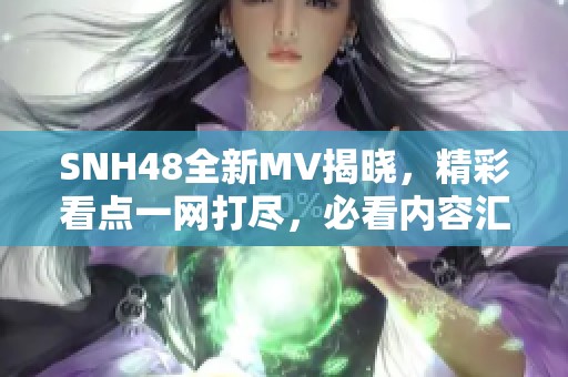 SNH48全新MV揭晓，精彩看点一网打尽，必看内容汇总