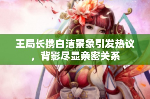 王局长携白洁景象引发热议，背影尽显亲密关系