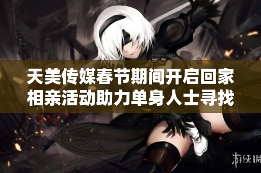 天美传媒春节期间开启回家相亲活动助力单身人士寻找幸福