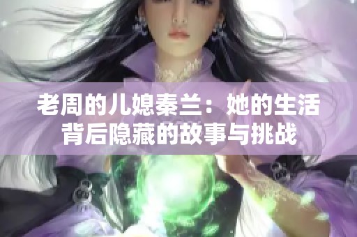 老周的儿媳秦兰：她的生活背后隐藏的故事与挑战