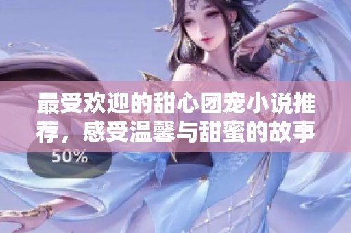 最受欢迎的甜心团宠小说推荐，感受温馨与甜蜜的故事魅力