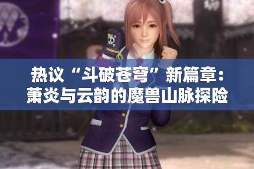 热议“斗破苍穹”新篇章：萧炎与云韵的魔兽山脉探险新动态