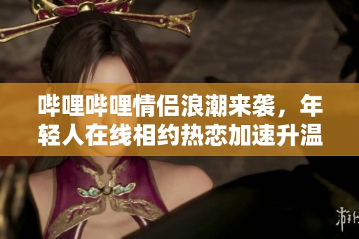 哔哩哔哩情侣浪潮来袭，年轻人在线相约热恋加速升温