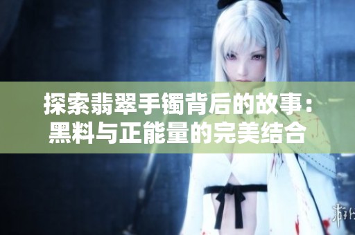 探索翡翠手镯背后的故事：黑料与正能量的完美结合
