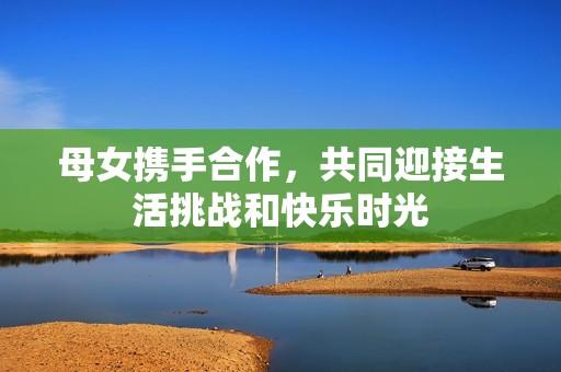 母女携手合作，共同迎接生活挑战和快乐时光