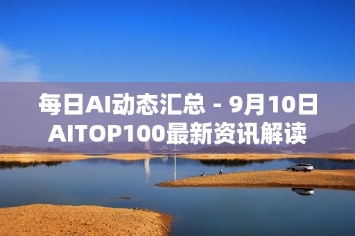 每日AI动态汇总 - 9月10日AITOP100最新资讯解读