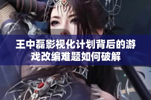 王中磊影视化计划背后的游戏改编难题如何破解