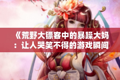 《荒野大镖客中的暴躁大妈：让人哭笑不得的游戏瞬间》