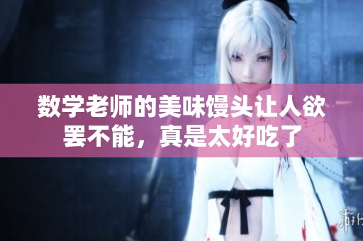 数学老师的美味馒头让人欲罢不能，真是太好吃了