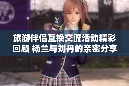 旅游伴侣互换交流活动精彩回顾 杨兰与刘丹的亲密分享