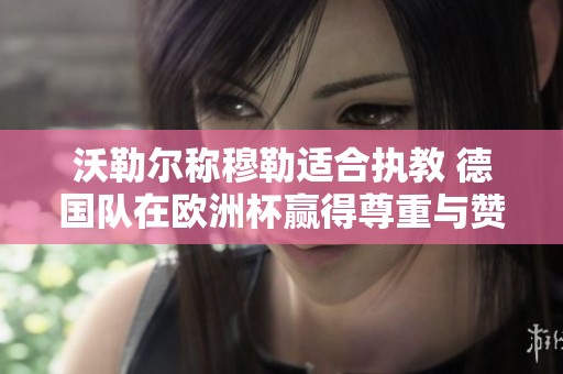 沃勒尔称穆勒适合执教 德国队在欧洲杯赢得尊重与赞誉