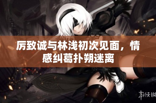 厉致诚与林浅初次见面，情感纠葛扑朔迷离