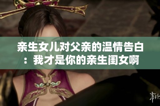 亲生女儿对父亲的温情告白：我才是你的亲生闺女啊