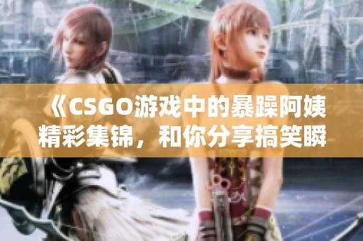 《CSGO游戏中的暴躁阿姨精彩集锦，和你分享搞笑瞬间》