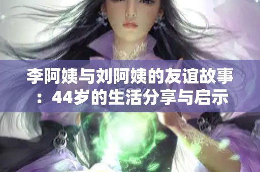 李阿姨与刘阿姨的友谊故事：44岁的生活分享与启示