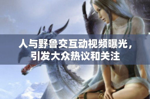 人与野鲁交互动视频曝光，引发大众热议和关注