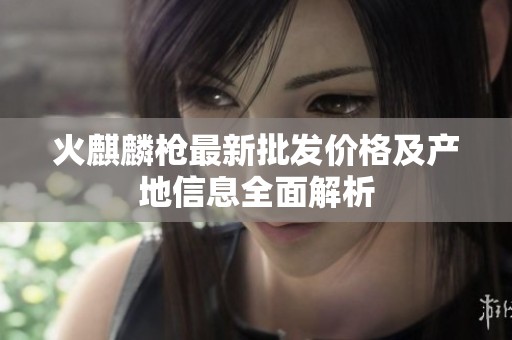 火麒麟枪最新批发价格及产地信息全面解析