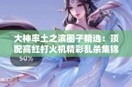大神率土之滨圈子精选：顶配高红打火机精彩乱杀集锦