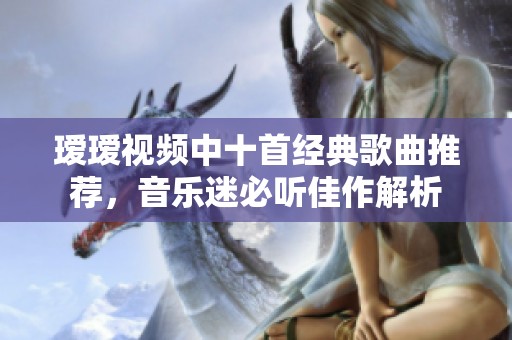 瑷瑷视频中十首经典歌曲推荐，音乐迷必听佳作解析