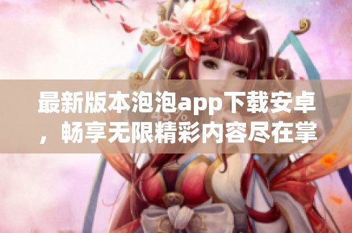 最新版本泡泡app下载安卓，畅享无限精彩内容尽在掌握