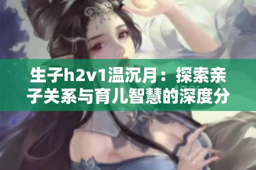 生子h2v1温沉月：探索亲子关系与育儿智慧的深度分析