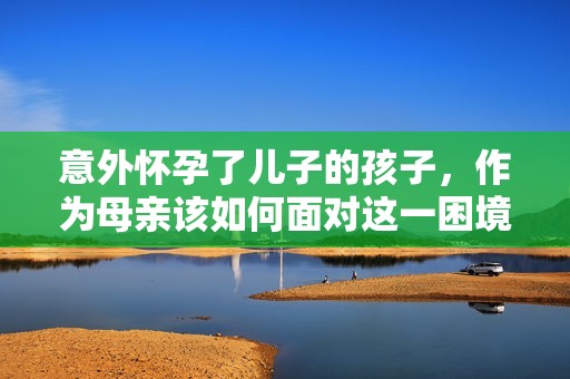 意外怀孕了儿子的孩子，作为母亲该如何面对这一困境