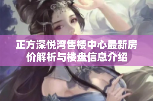 正方深悦湾售楼中心最新房价解析与楼盘信息介绍