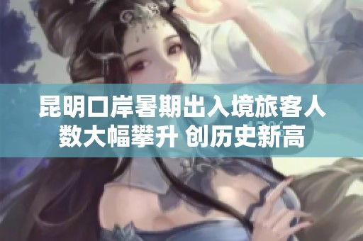 昆明口岸暑期出入境旅客人数大幅攀升 创历史新高