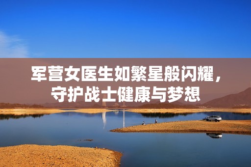 军营女医生如繁星般闪耀，守护战士健康与梦想